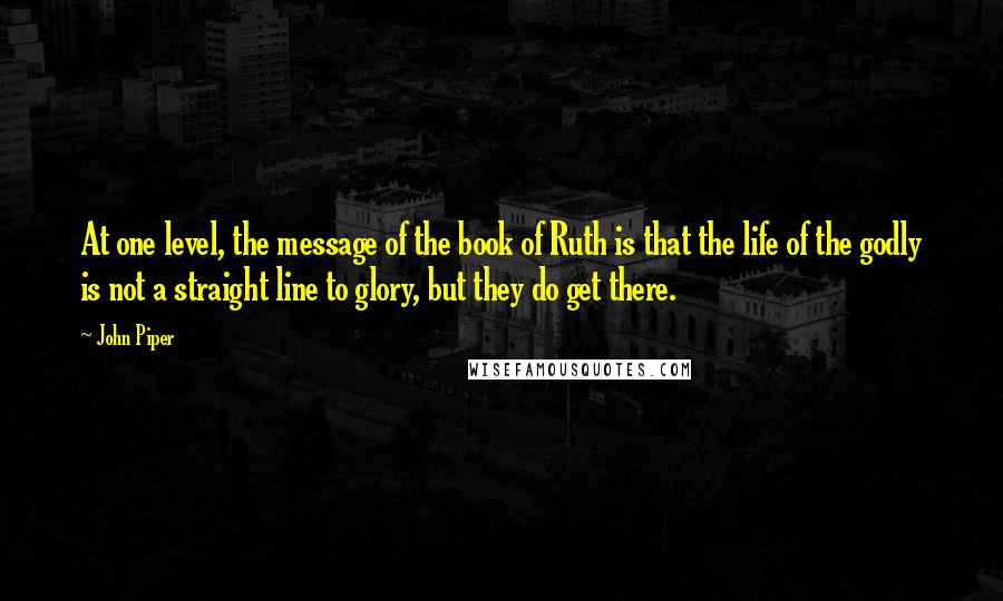 John Piper Quotes: At one level, the message of the book of Ruth is that the life of the godly is not a straight line to glory, but they do get there.