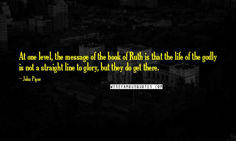 John Piper Quotes: At one level, the message of the book of Ruth is that the life of the godly is not a straight line to glory, but they do get there.