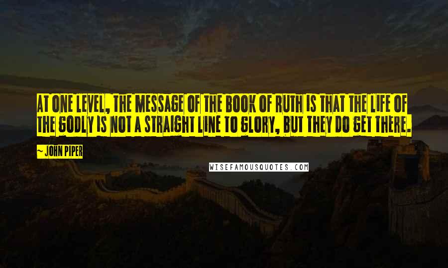 John Piper Quotes: At one level, the message of the book of Ruth is that the life of the godly is not a straight line to glory, but they do get there.