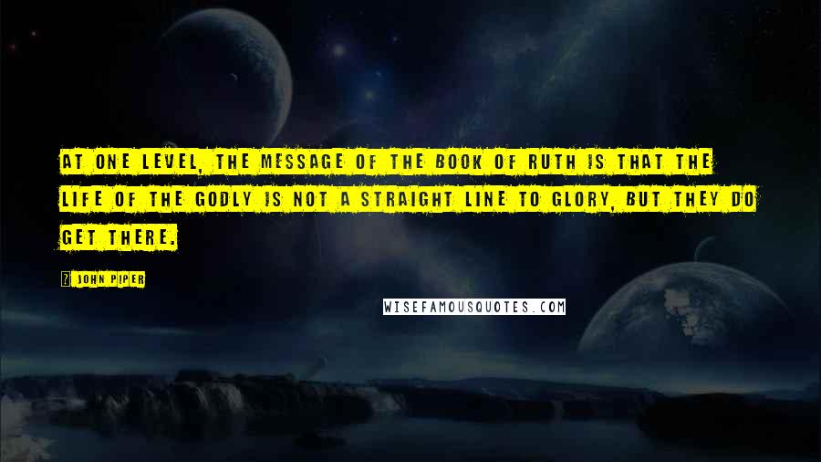 John Piper Quotes: At one level, the message of the book of Ruth is that the life of the godly is not a straight line to glory, but they do get there.