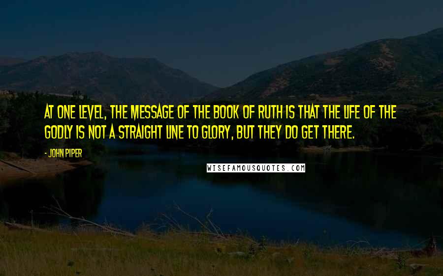 John Piper Quotes: At one level, the message of the book of Ruth is that the life of the godly is not a straight line to glory, but they do get there.