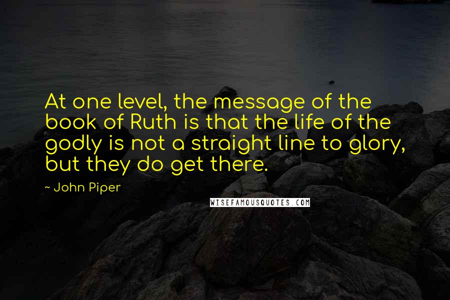 John Piper Quotes: At one level, the message of the book of Ruth is that the life of the godly is not a straight line to glory, but they do get there.