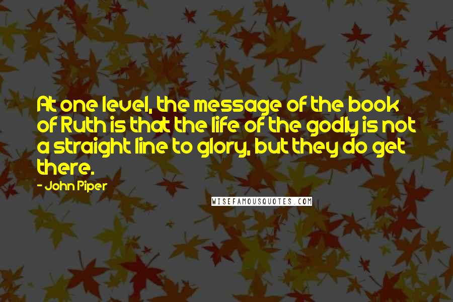 John Piper Quotes: At one level, the message of the book of Ruth is that the life of the godly is not a straight line to glory, but they do get there.