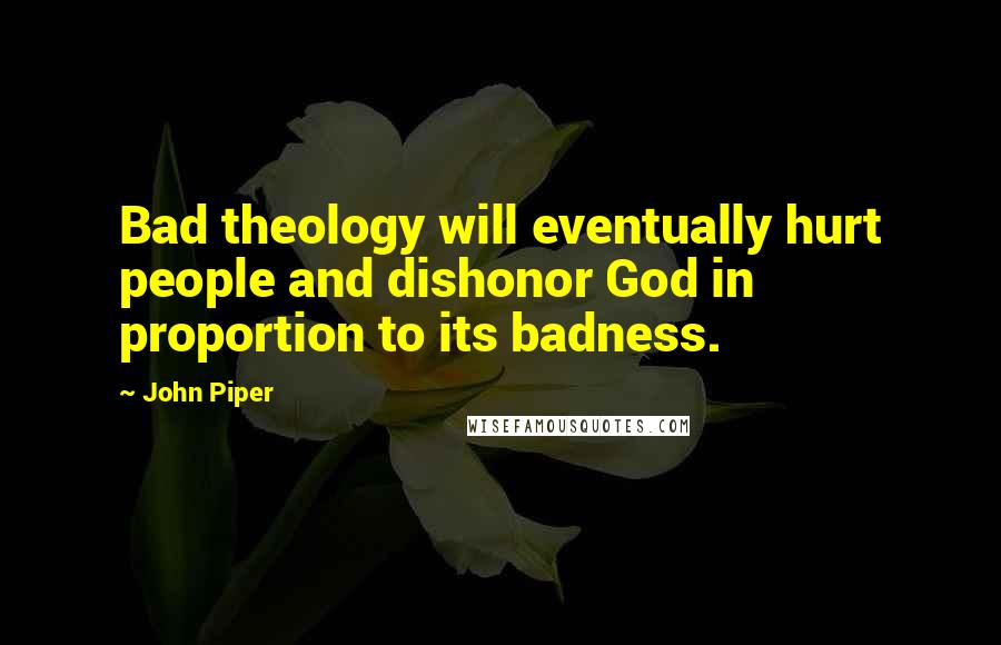 John Piper Quotes: Bad theology will eventually hurt people and dishonor God in proportion to its badness.