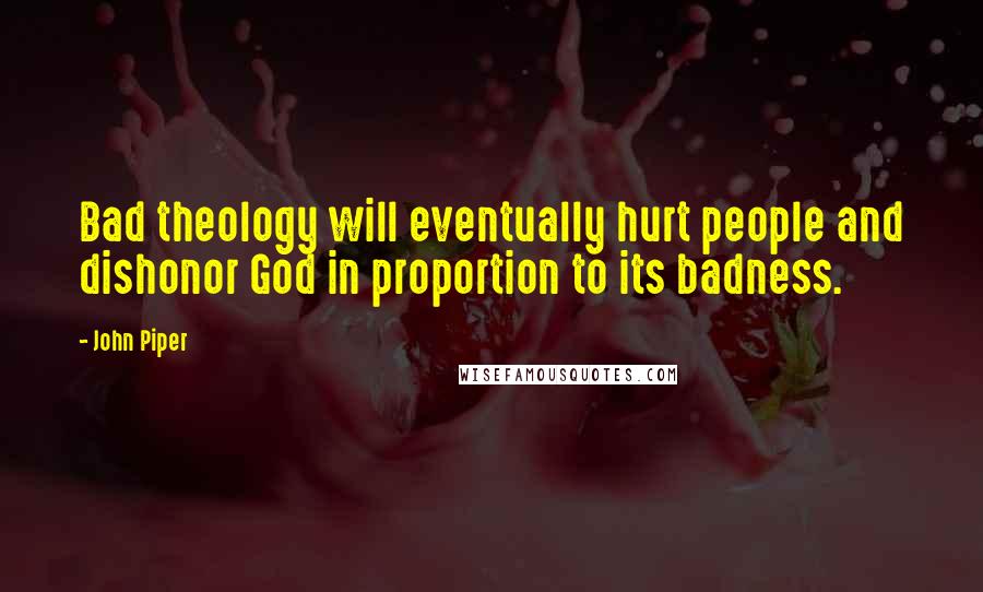 John Piper Quotes: Bad theology will eventually hurt people and dishonor God in proportion to its badness.