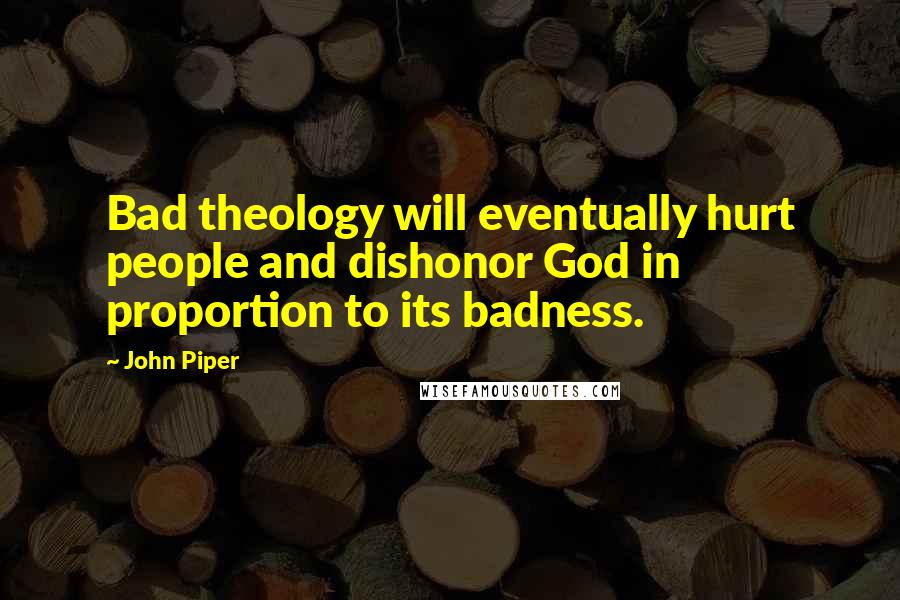 John Piper Quotes: Bad theology will eventually hurt people and dishonor God in proportion to its badness.