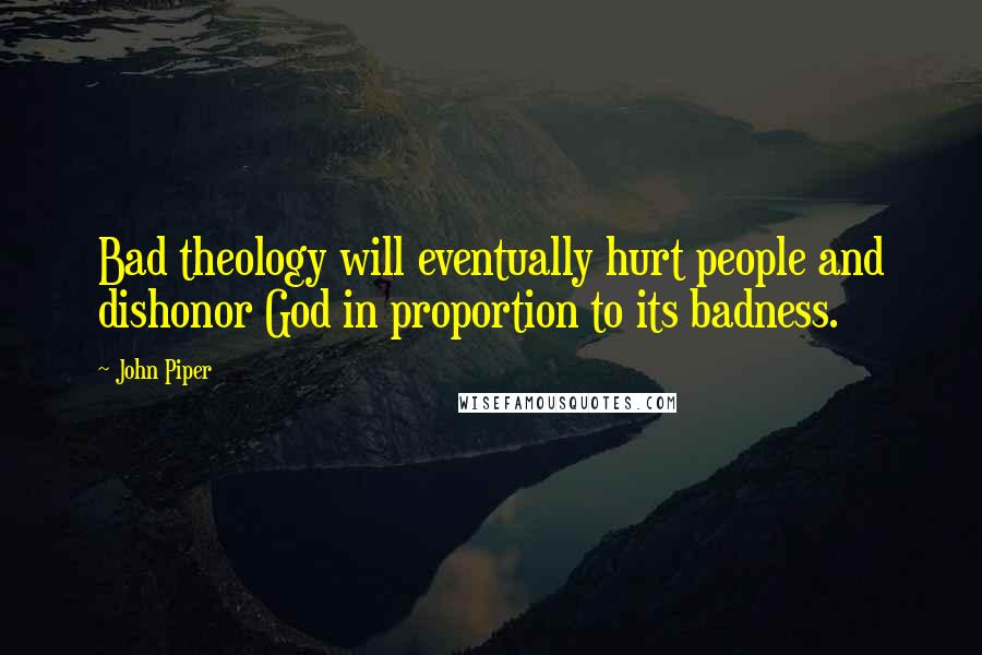 John Piper Quotes: Bad theology will eventually hurt people and dishonor God in proportion to its badness.