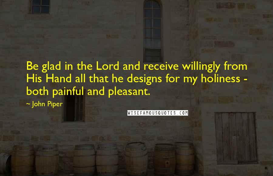 John Piper Quotes: Be glad in the Lord and receive willingly from His Hand all that he designs for my holiness - both painful and pleasant.