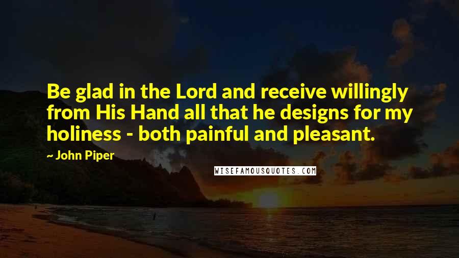 John Piper Quotes: Be glad in the Lord and receive willingly from His Hand all that he designs for my holiness - both painful and pleasant.