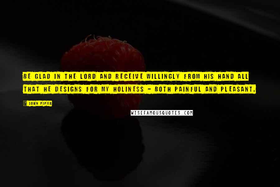 John Piper Quotes: Be glad in the Lord and receive willingly from His Hand all that he designs for my holiness - both painful and pleasant.