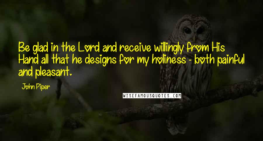 John Piper Quotes: Be glad in the Lord and receive willingly from His Hand all that he designs for my holiness - both painful and pleasant.