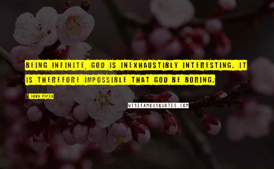 John Piper Quotes: Being infinite, God is inexhaustibly interesting. It is therefore impossible that God be boring.