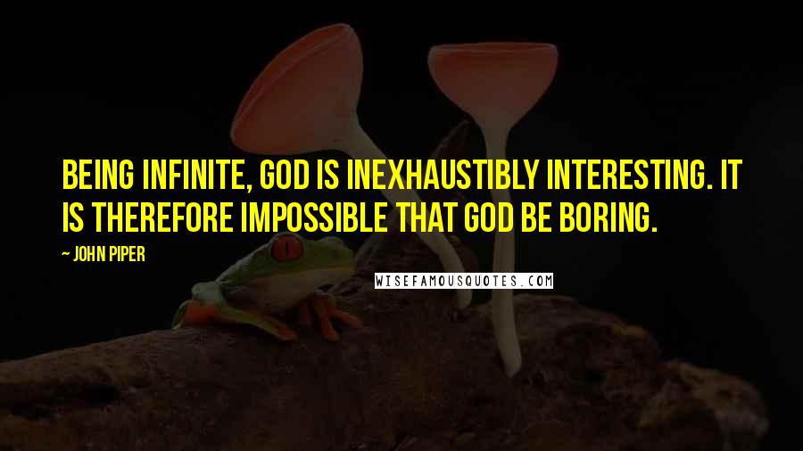 John Piper Quotes: Being infinite, God is inexhaustibly interesting. It is therefore impossible that God be boring.