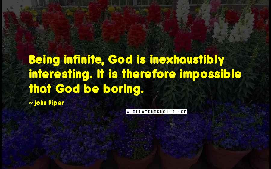 John Piper Quotes: Being infinite, God is inexhaustibly interesting. It is therefore impossible that God be boring.