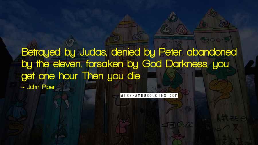 John Piper Quotes: Betrayed by Judas, denied by Peter, abandoned by the eleven, forsaken by God. Darkness, you get one hour. Then you die.