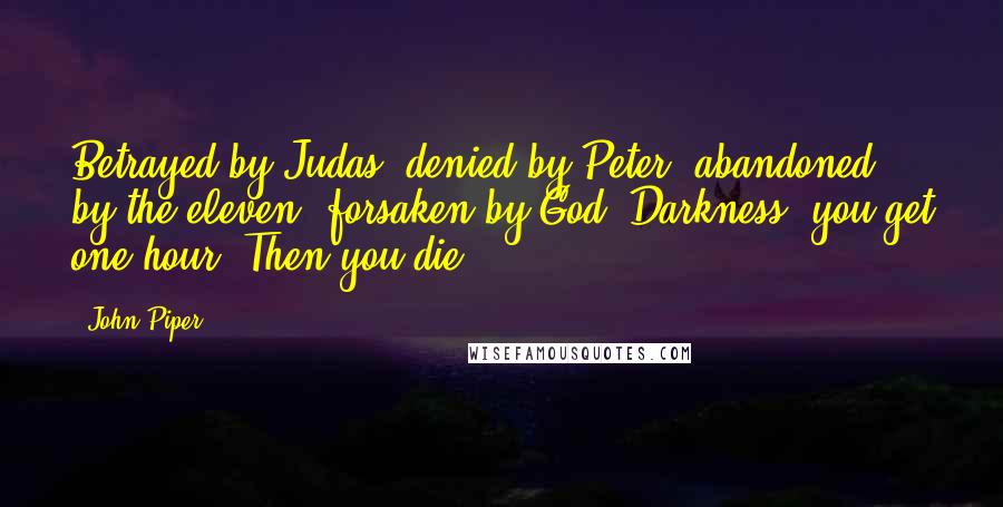 John Piper Quotes: Betrayed by Judas, denied by Peter, abandoned by the eleven, forsaken by God. Darkness, you get one hour. Then you die.