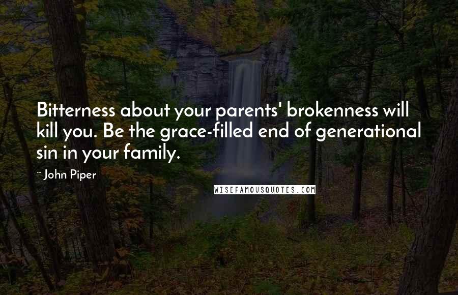 John Piper Quotes: Bitterness about your parents' brokenness will kill you. Be the grace-filled end of generational sin in your family.
