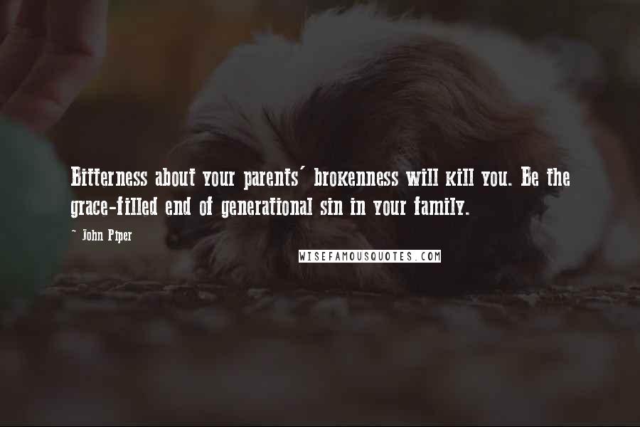 John Piper Quotes: Bitterness about your parents' brokenness will kill you. Be the grace-filled end of generational sin in your family.