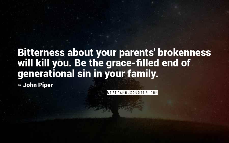 John Piper Quotes: Bitterness about your parents' brokenness will kill you. Be the grace-filled end of generational sin in your family.