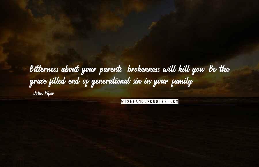 John Piper Quotes: Bitterness about your parents' brokenness will kill you. Be the grace-filled end of generational sin in your family.