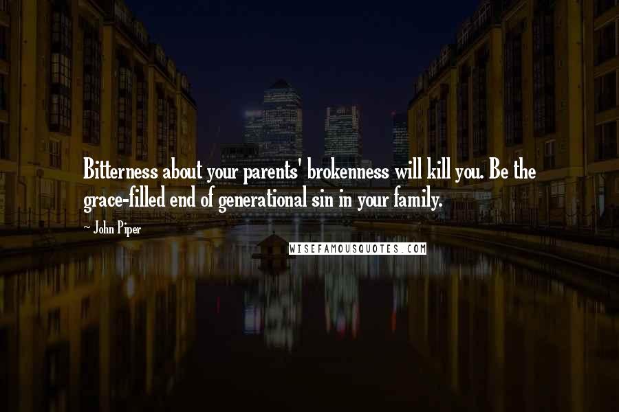 John Piper Quotes: Bitterness about your parents' brokenness will kill you. Be the grace-filled end of generational sin in your family.