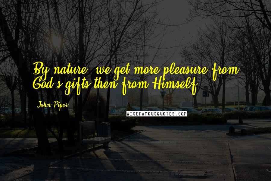 John Piper Quotes: By nature, we get more pleasure from God's gifts then from Himself.