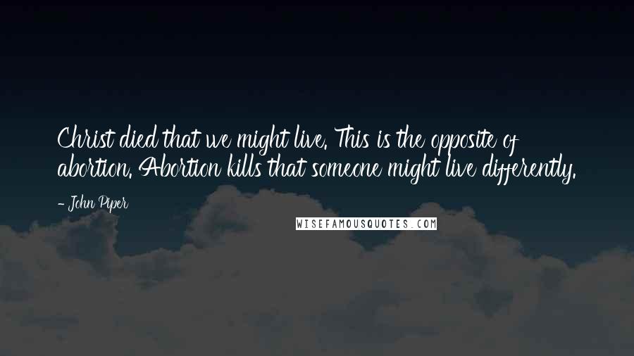 John Piper Quotes: Christ died that we might live. This is the opposite of abortion. Abortion kills that someone might live differently.
