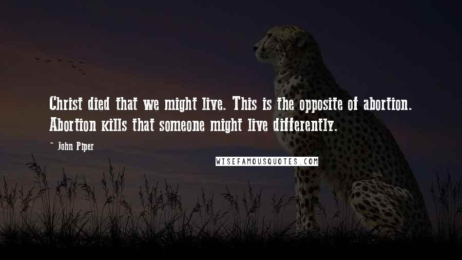 John Piper Quotes: Christ died that we might live. This is the opposite of abortion. Abortion kills that someone might live differently.