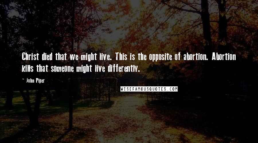 John Piper Quotes: Christ died that we might live. This is the opposite of abortion. Abortion kills that someone might live differently.