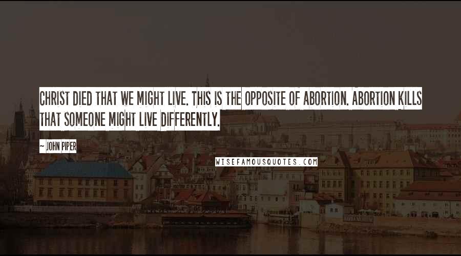 John Piper Quotes: Christ died that we might live. This is the opposite of abortion. Abortion kills that someone might live differently.