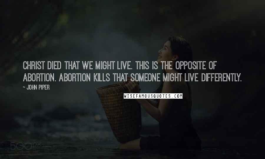 John Piper Quotes: Christ died that we might live. This is the opposite of abortion. Abortion kills that someone might live differently.