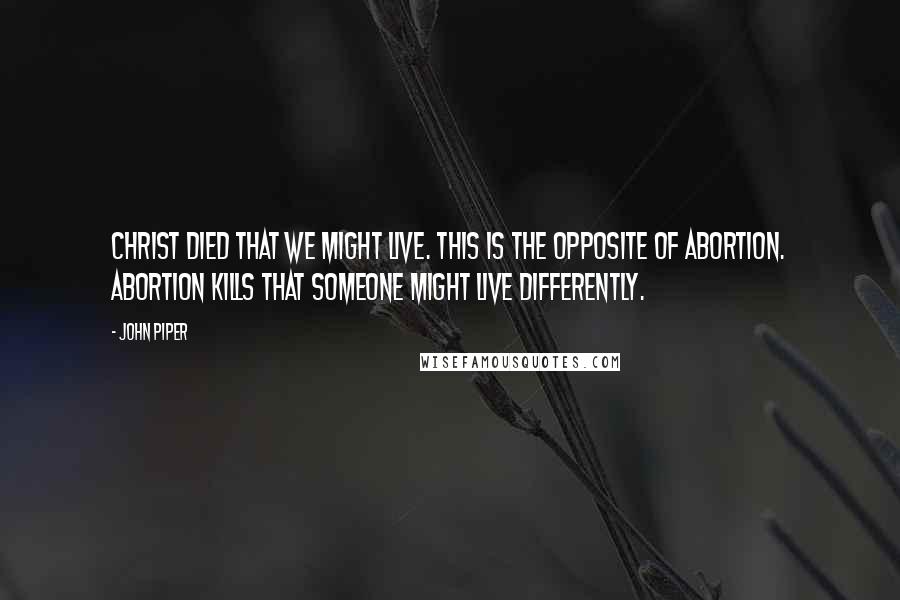 John Piper Quotes: Christ died that we might live. This is the opposite of abortion. Abortion kills that someone might live differently.