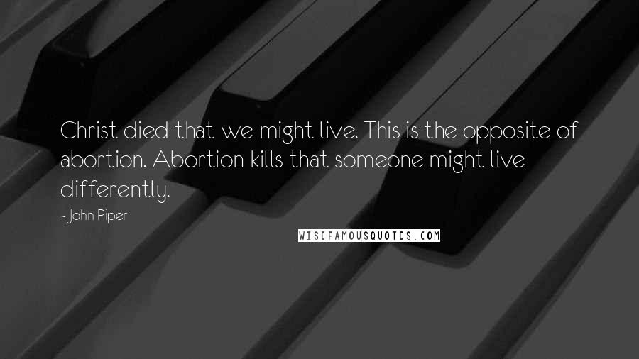 John Piper Quotes: Christ died that we might live. This is the opposite of abortion. Abortion kills that someone might live differently.