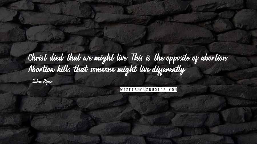 John Piper Quotes: Christ died that we might live. This is the opposite of abortion. Abortion kills that someone might live differently.