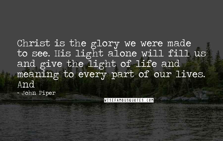 John Piper Quotes: Christ is the glory we were made to see. His light alone will fill us and give the light of life and meaning to every part of our lives. And