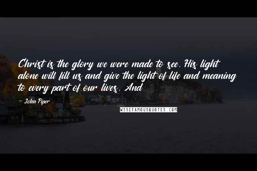 John Piper Quotes: Christ is the glory we were made to see. His light alone will fill us and give the light of life and meaning to every part of our lives. And