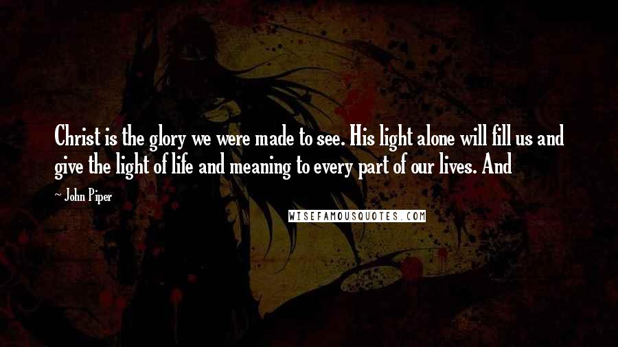 John Piper Quotes: Christ is the glory we were made to see. His light alone will fill us and give the light of life and meaning to every part of our lives. And