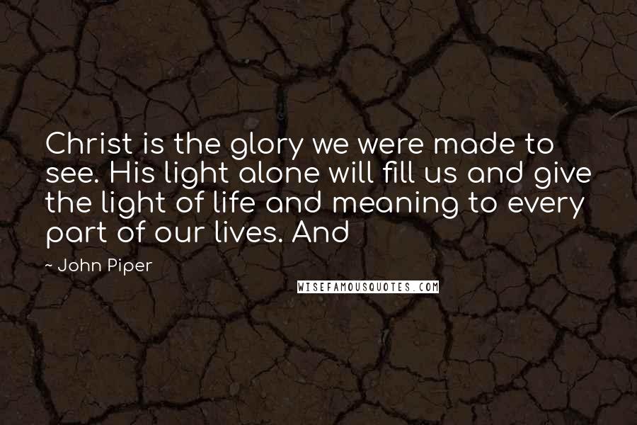 John Piper Quotes: Christ is the glory we were made to see. His light alone will fill us and give the light of life and meaning to every part of our lives. And