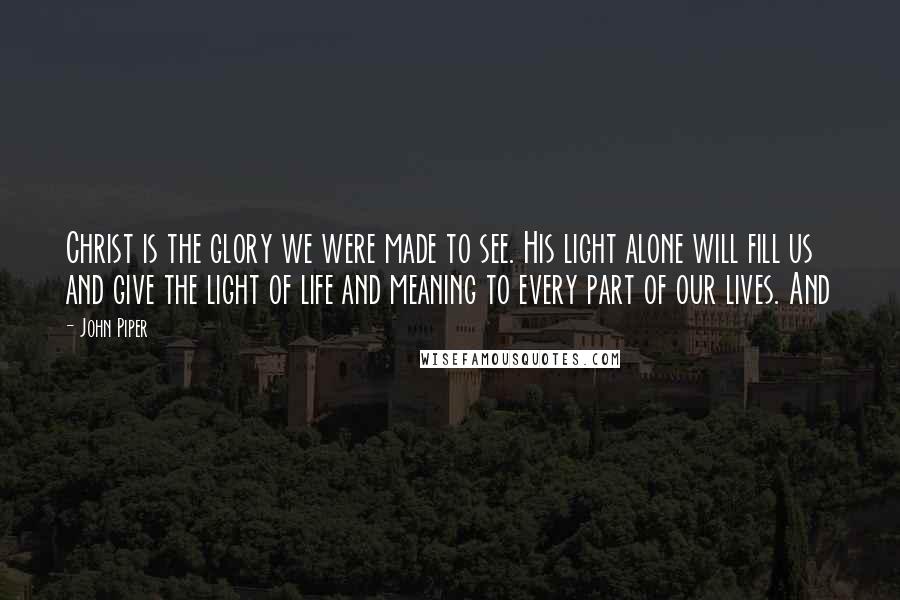 John Piper Quotes: Christ is the glory we were made to see. His light alone will fill us and give the light of life and meaning to every part of our lives. And