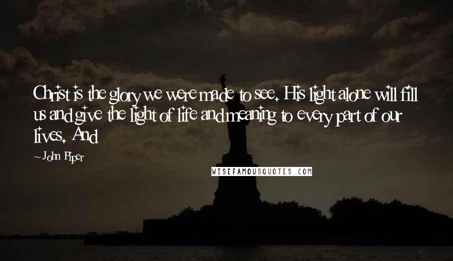 John Piper Quotes: Christ is the glory we were made to see. His light alone will fill us and give the light of life and meaning to every part of our lives. And