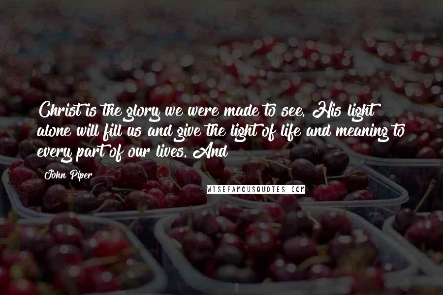 John Piper Quotes: Christ is the glory we were made to see. His light alone will fill us and give the light of life and meaning to every part of our lives. And