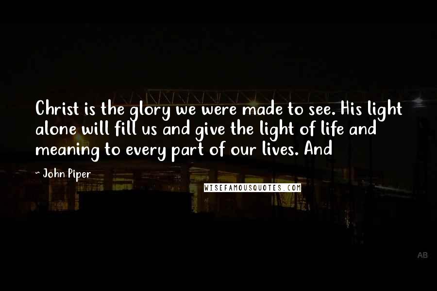 John Piper Quotes: Christ is the glory we were made to see. His light alone will fill us and give the light of life and meaning to every part of our lives. And