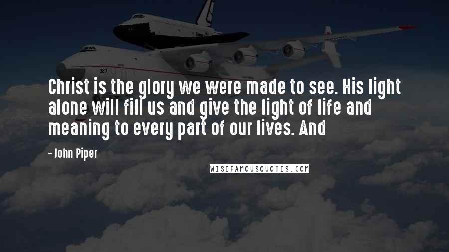 John Piper Quotes: Christ is the glory we were made to see. His light alone will fill us and give the light of life and meaning to every part of our lives. And