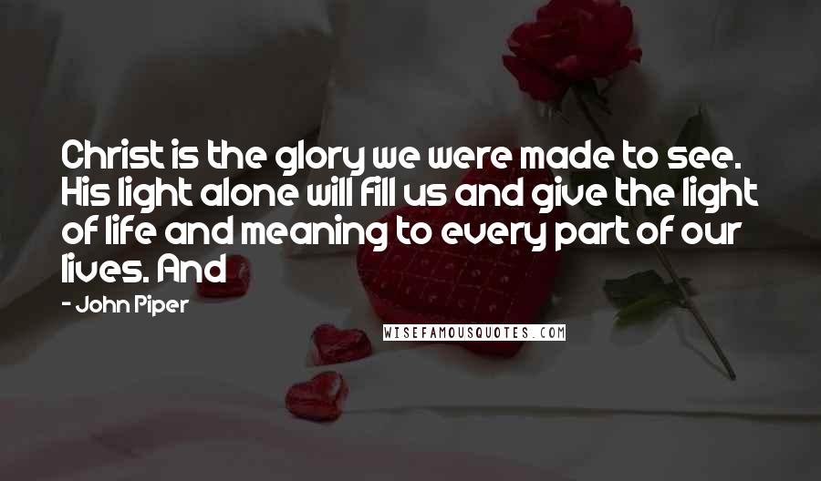 John Piper Quotes: Christ is the glory we were made to see. His light alone will fill us and give the light of life and meaning to every part of our lives. And