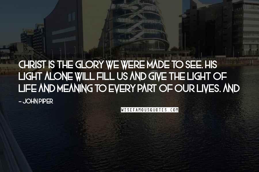 John Piper Quotes: Christ is the glory we were made to see. His light alone will fill us and give the light of life and meaning to every part of our lives. And