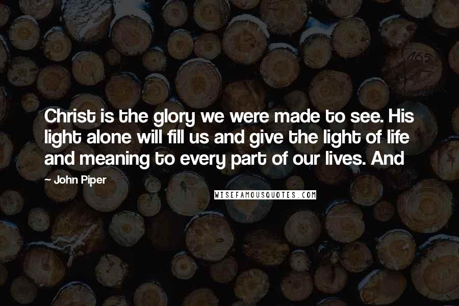 John Piper Quotes: Christ is the glory we were made to see. His light alone will fill us and give the light of life and meaning to every part of our lives. And