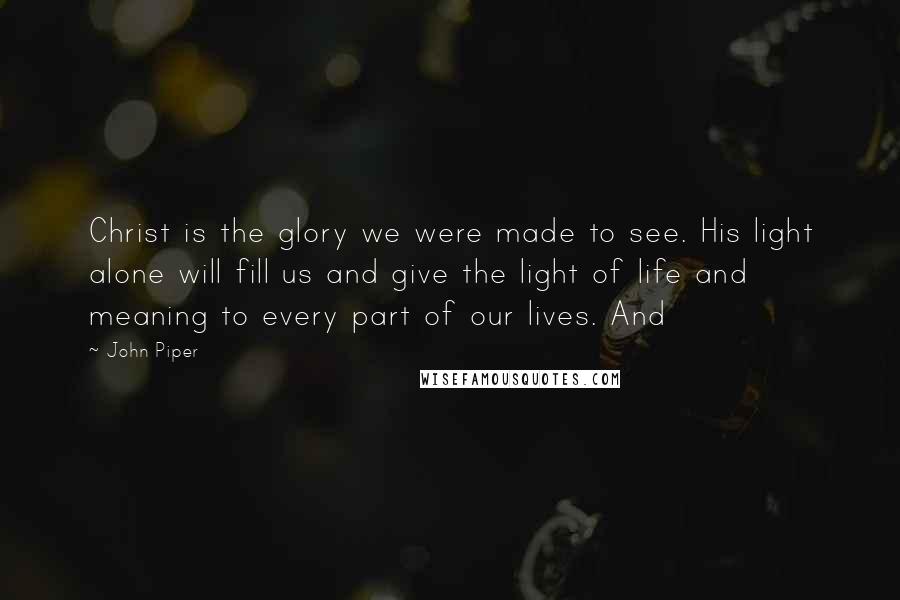 John Piper Quotes: Christ is the glory we were made to see. His light alone will fill us and give the light of life and meaning to every part of our lives. And