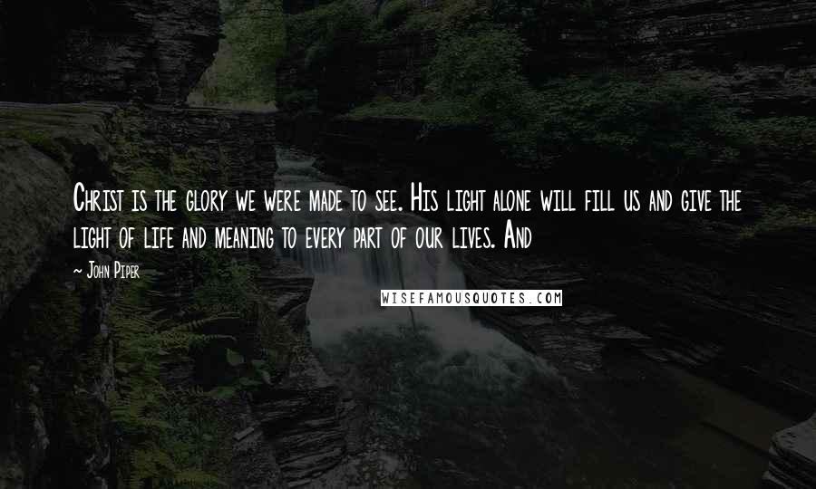 John Piper Quotes: Christ is the glory we were made to see. His light alone will fill us and give the light of life and meaning to every part of our lives. And