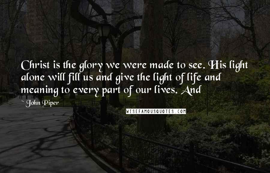 John Piper Quotes: Christ is the glory we were made to see. His light alone will fill us and give the light of life and meaning to every part of our lives. And