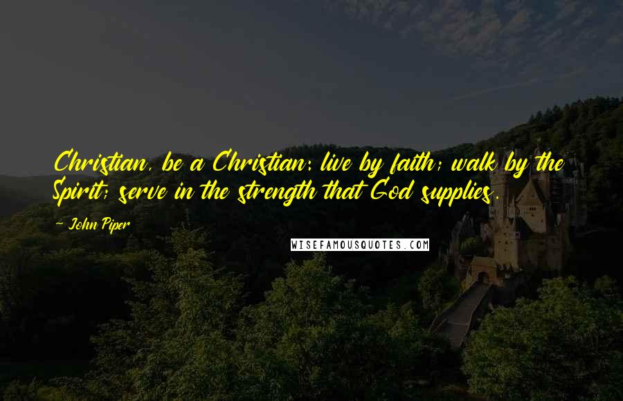 John Piper Quotes: Christian, be a Christian: live by faith; walk by the Spirit; serve in the strength that God supplies.